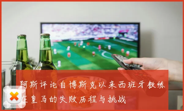 阿斯评论自博斯克以来西班牙教练在皇马的失败历程与挑战