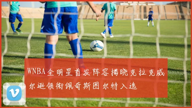 WNBA全明星首发阵容揭晓克拉克威尔逊领衔佩奇斯图尔特入选