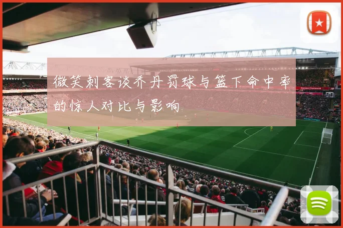 微笑刺客谈乔丹罚球与篮下命中率的惊人对比与影响