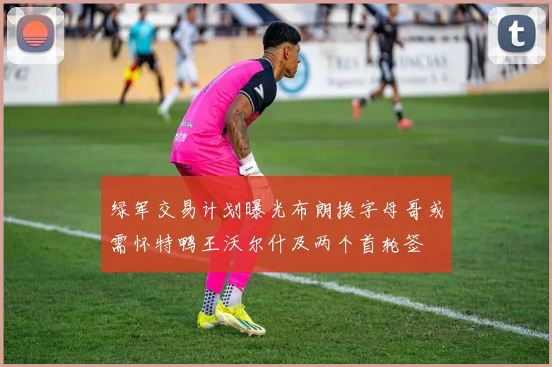 绿军交易计划曝光布朗换字母哥或需怀特鸭王沃尔什及两个首轮签