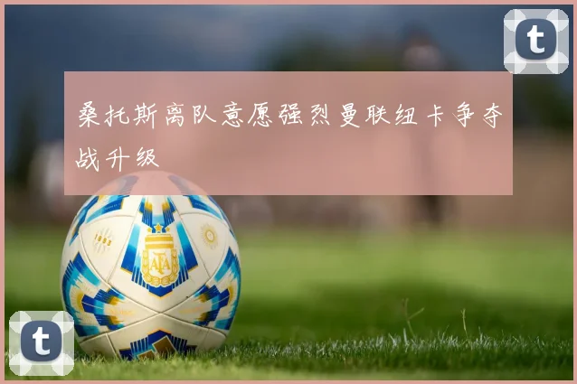 桑托斯离队意愿强烈曼联纽卡争夺战升级