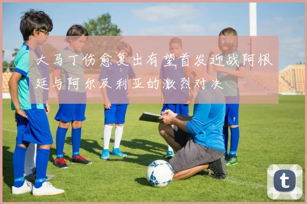 大马丁伤愈复出有望首发迎战阿根廷与阿尔及利亚的激烈对决