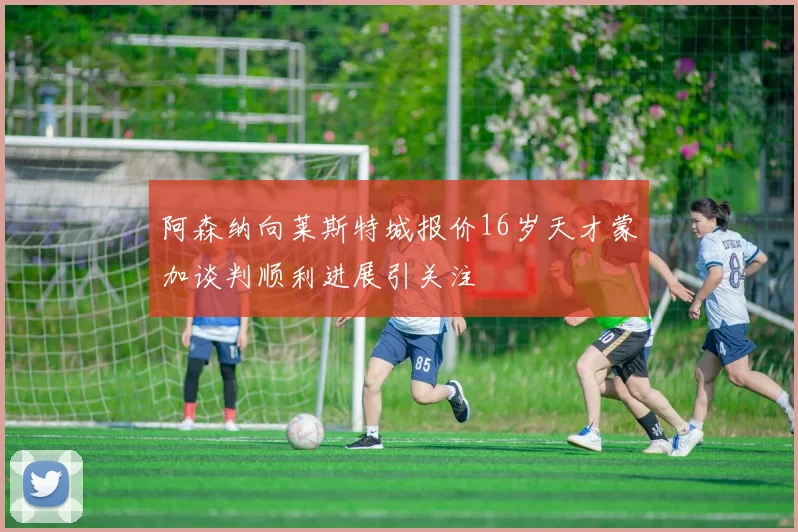 阿森纳向莱斯特城报价16岁天才蒙加谈判顺利进展引关注