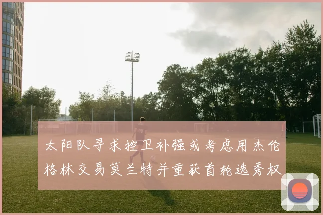 太阳队寻求控卫补强或考虑用杰伦格林交易莫兰特并重获首轮选秀权