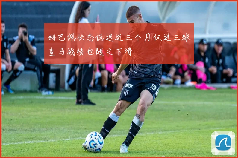 姆巴佩状态低迷近三个月仅进三球皇马战绩也随之下滑