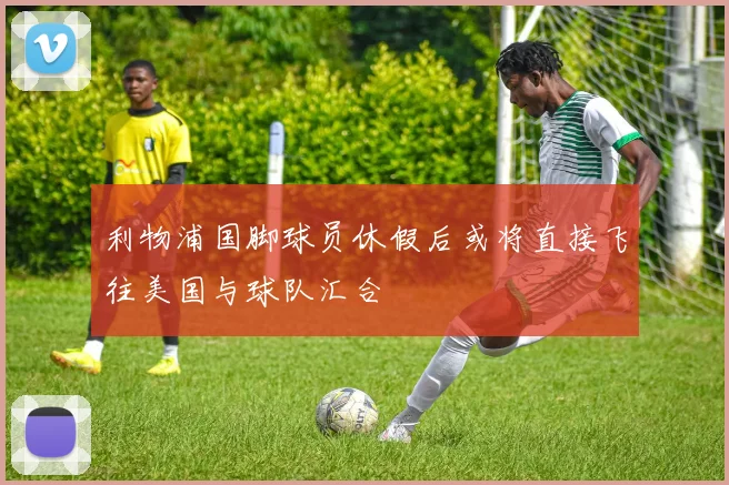 利物浦国脚球员休假后或将直接飞往美国与球队汇合