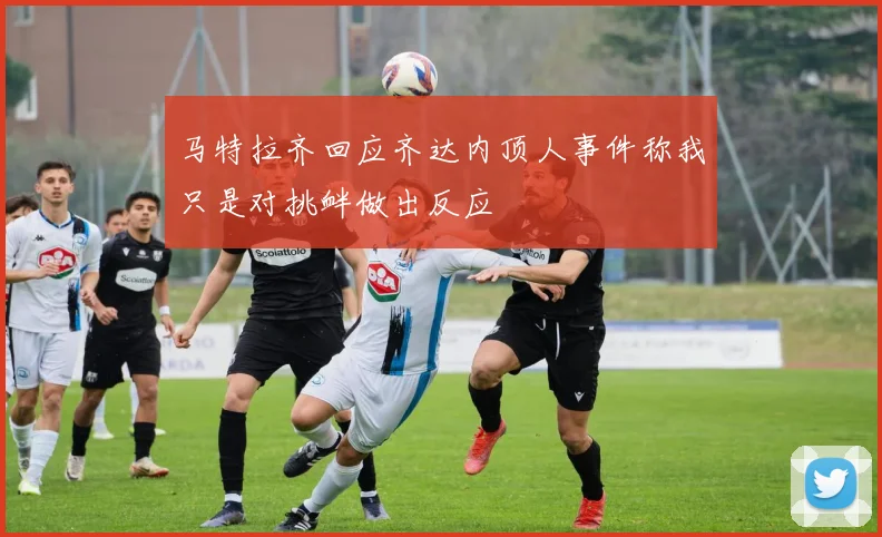 马特拉齐回应齐达内顶人事件称我只是对挑衅做出反应