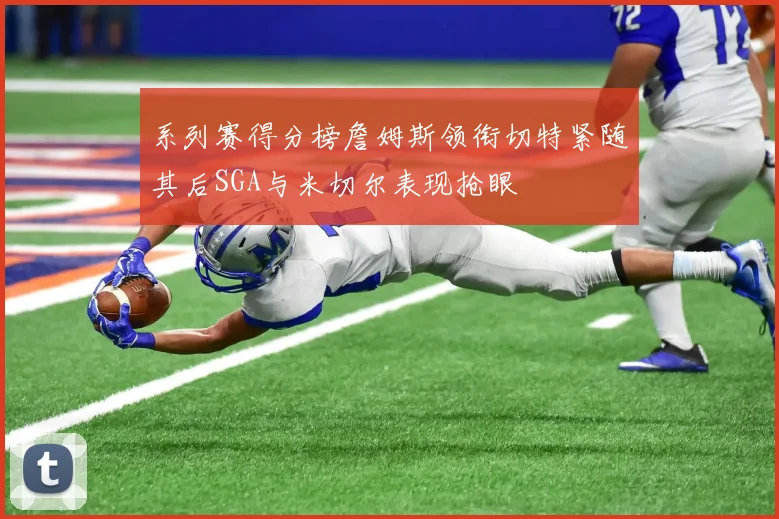 系列赛得分榜詹姆斯领衔切特紧随其后SGA与米切尔表现抢眼