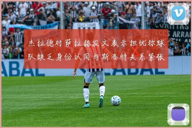 杰拉德对萨拉赫发文表示担忧称球队缺乏身份认同与斯洛特关系紧张