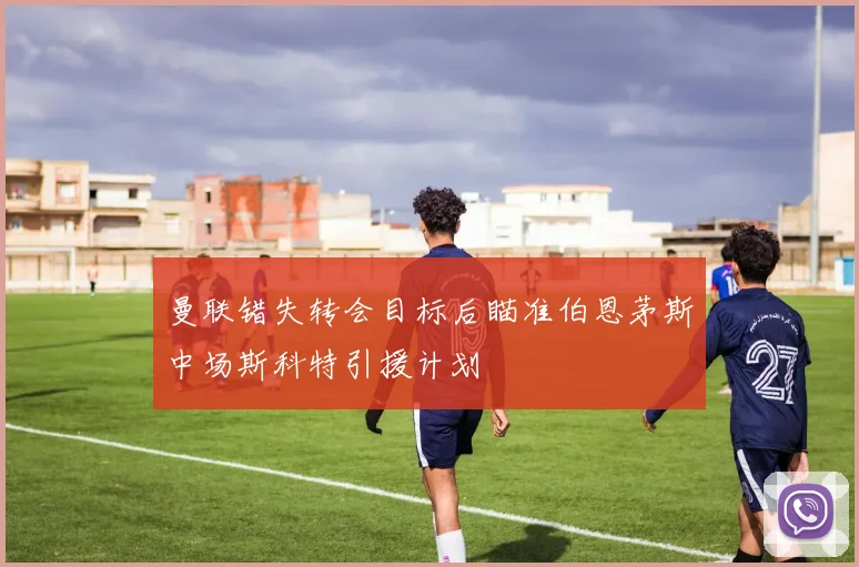 曼联错失转会目标后瞄准伯恩茅斯中场斯科特引援计划