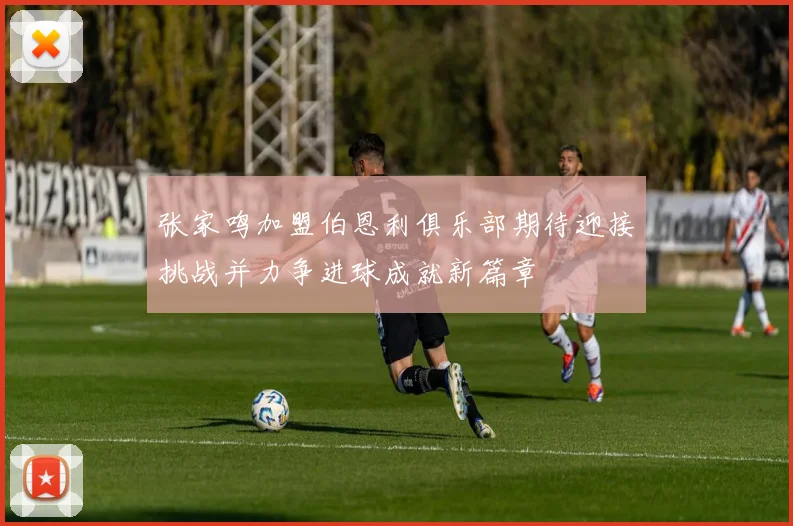 张家鸣加盟伯恩利俱乐部期待迎接挑战并力争进球成就新篇章