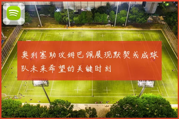 奥利塞助攻姆巴佩展现默契或成球队未来希望的关键时刻