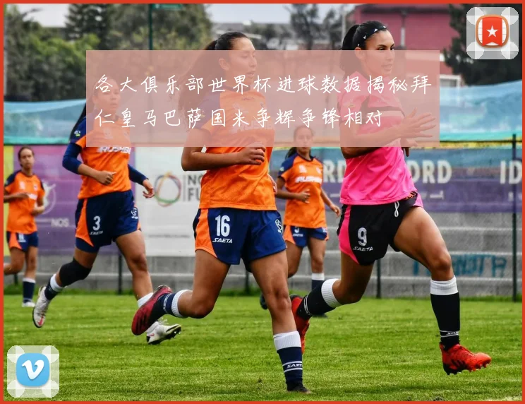 各大俱乐部世界杯进球数据揭秘拜仁皇马巴萨国米争辉争锋相对