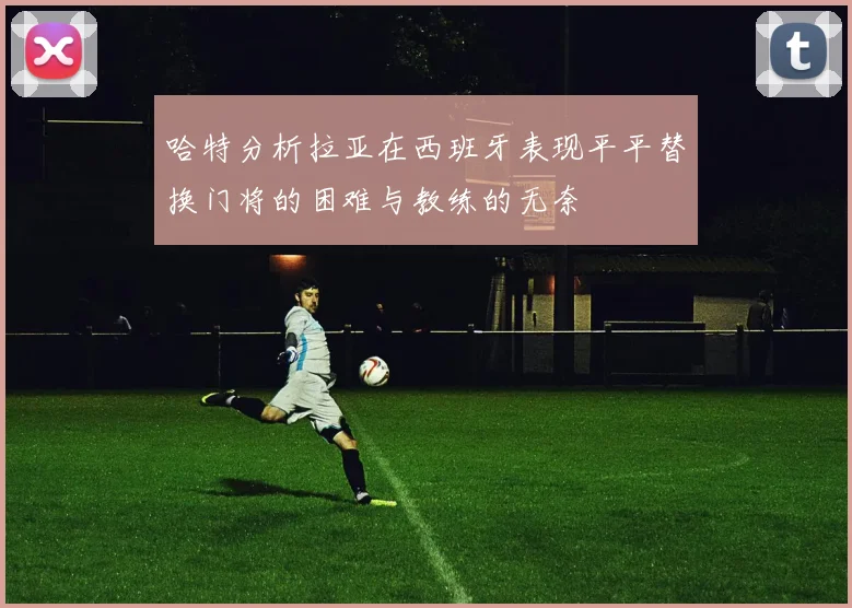 哈特分析拉亚在西班牙表现平平替换门将的困难与教练的无奈
