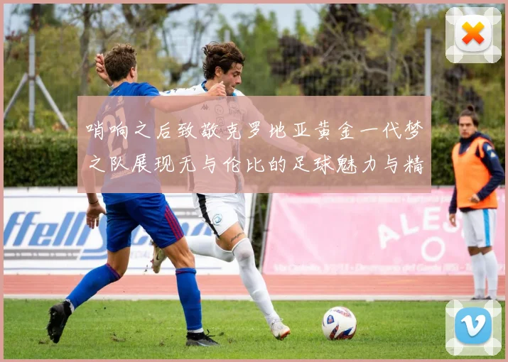 哨响之后致敬克罗地亚黄金一代梦之队展现无与伦比的足球魅力与精神