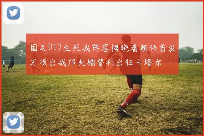 国足U17生死战阵容揭晓潘朝伟首发万项出战邝兆镭替补出征卡塔尔