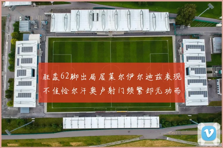 狂轰62脚出局居莱尔伊尔迪兹表现不佳恰尔汗奥卢射门频繁却无功而返