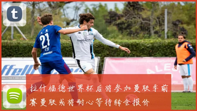 拉什福德世界杯后将参加曼联季前赛曼联或将耐心等待转会报价