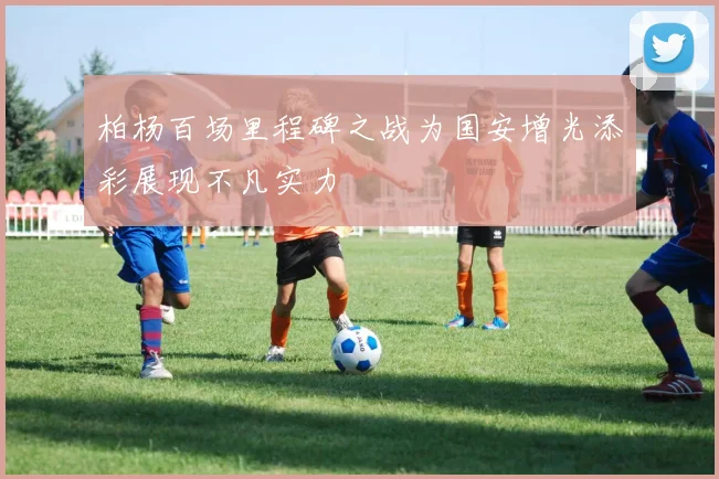 柏杨百场里程碑之战为国安增光添彩展现不凡实力