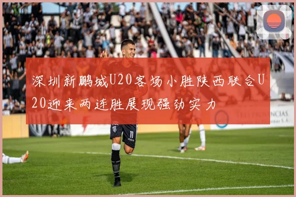 深圳新鹏城U20客场小胜陕西联合U20迎来两连胜展现强劲实力