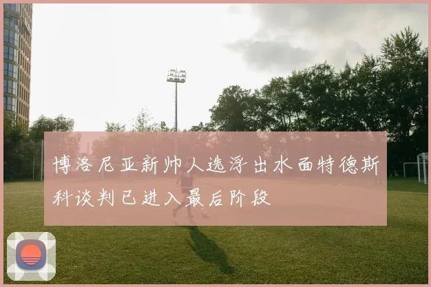 博洛尼亚新帅人选浮出水面特德斯科谈判已进入最后阶段