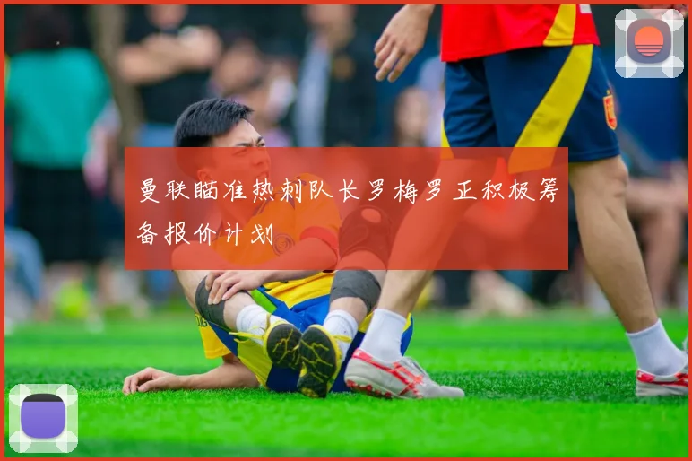 曼联瞄准热刺队长罗梅罗正积极筹备报价计划