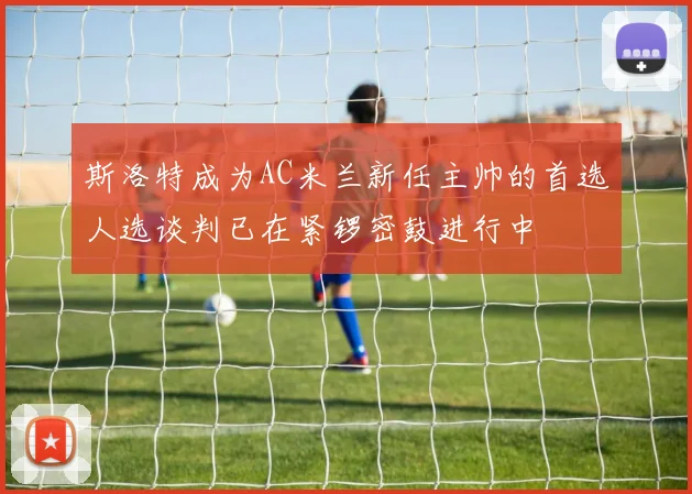 斯洛特成为AC米兰新任主帅的首选人选谈判已在紧锣密鼓进行中