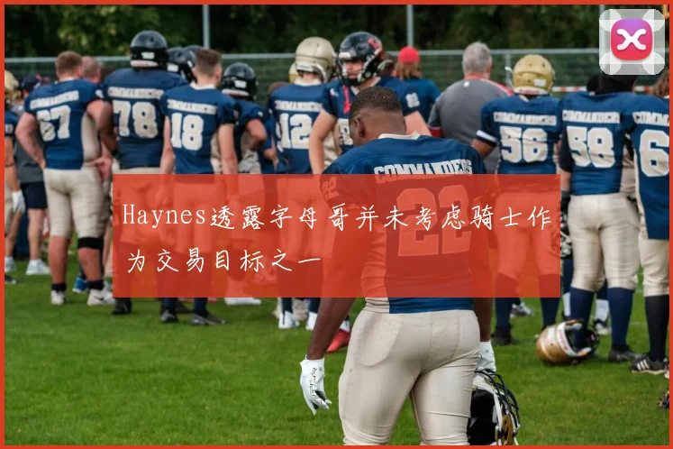 Haynes透露字母哥并未考虑骑士作为交易目标之一