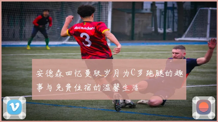 安德森回忆曼联岁月为C罗跑腿的趣事与免费住宿的温馨生活