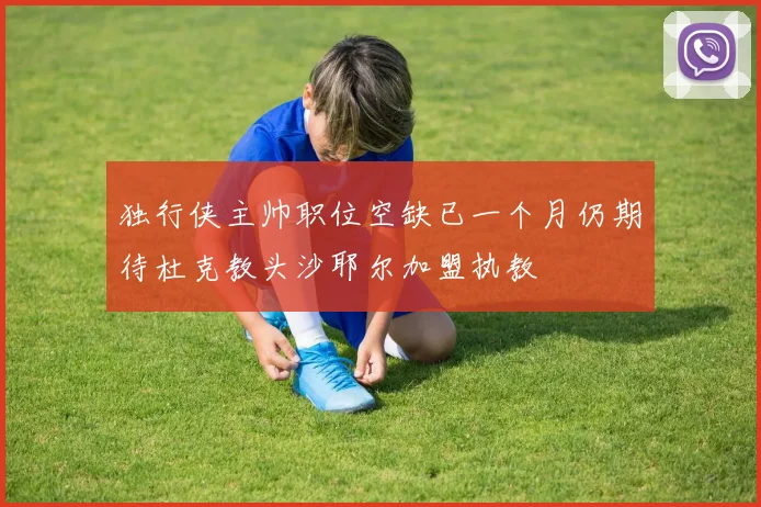 独行侠主帅职位空缺已一个月仍期待杜克教头沙耶尔加盟执教