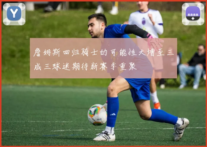 詹姆斯回归骑士的可能性大增至三成三球迷期待新赛季重聚